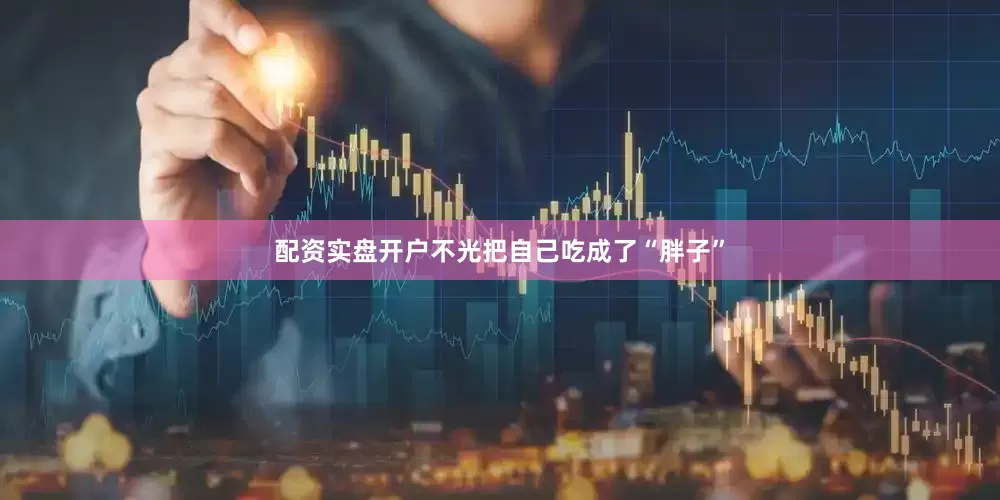 配资实盘开户不光把自己吃成了“胖子”