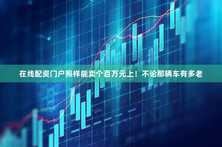 在线配资门户照样能卖个百万元上！不论那辆车有多老